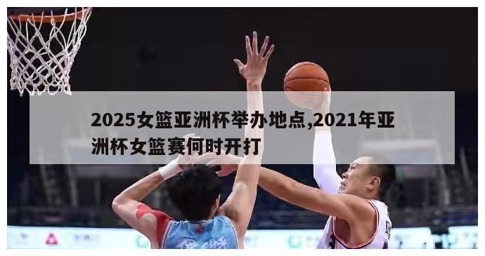 2025女篮亚洲杯举办地点,2021年亚洲杯女篮赛何时开打